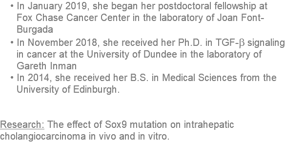 In January 2019, she began her postdoctoral fellowship at Fox Chase Cancer Center in the laboratory of Joan Font-Burgada In November 2018, she received her Ph.D. in TGF-b signaling in cancer at the University of Dundee in the laboratory of Gareth Inman In 2014, she received her B.S. in Medical Sciences from the University of Edinburgh. Research: The effect of Sox9 mutation on intrahepatic cholangiocarcinoma in vivo and in vitro. 